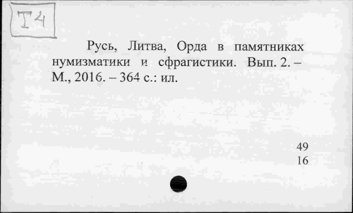 ﻿ТА
Русь, Литва, Орда в памятниках нумизматики и сфрагистики. Вып. 2. -М., 2016. - 364 с.: ил.
49
16